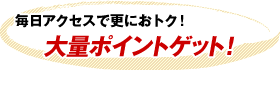 毎日アクセスで更におトク！大量ポイントゲット！